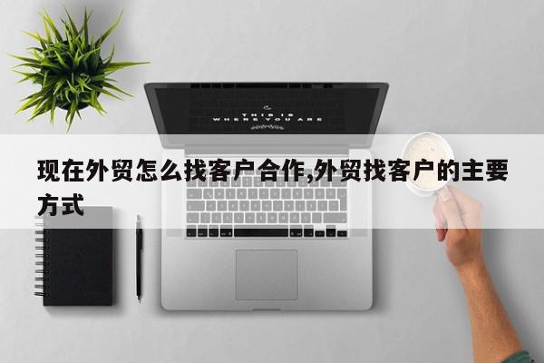 现在外贸怎么找客户合作,外贸找客户的主要方式