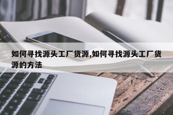 如何寻找源头工厂货源,如何寻找源头工厂货源的方法