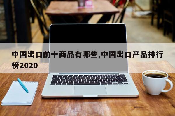 中国出口前十商品有哪些,中国出口产品排行榜2020