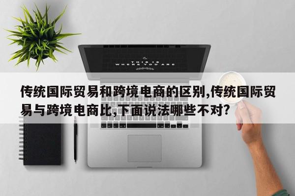 传统国际贸易和跨境电商的区别,传统国际贸易与跨境电商比,下面说法哪些不对?