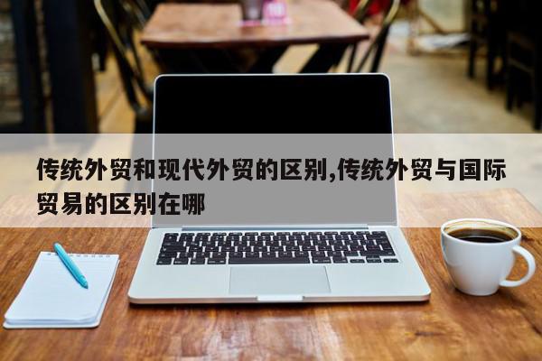 传统外贸和现代外贸的区别,传统外贸与国际贸易的区别在哪