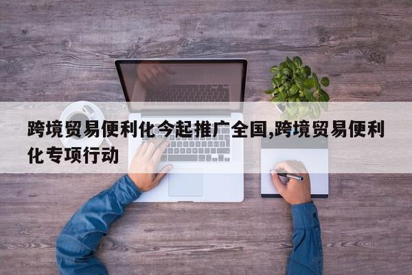 跨境贸易便利化今起推广全国,跨境贸易便利化专项行动
