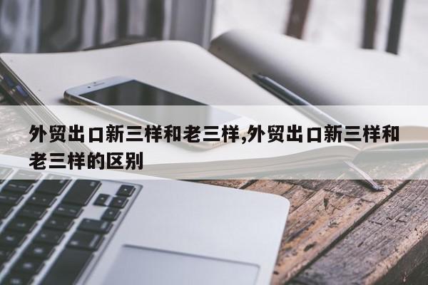 外贸出口新三样和老三样,外贸出口新三样和老三样的区别