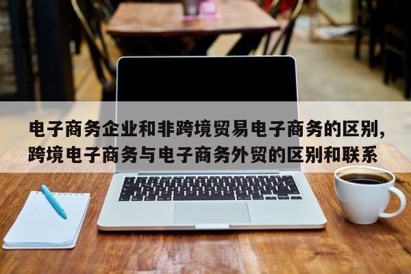 电子商务企业和非跨境贸易电子商务的区别,跨境电子商务与电子商务外贸的区别和联系