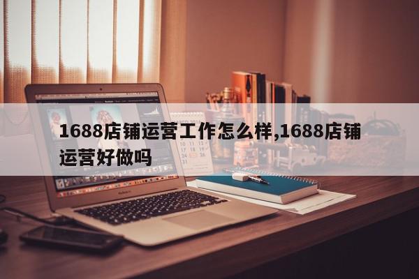 1688店铺运营工作怎么样,1688店铺运营好做吗
