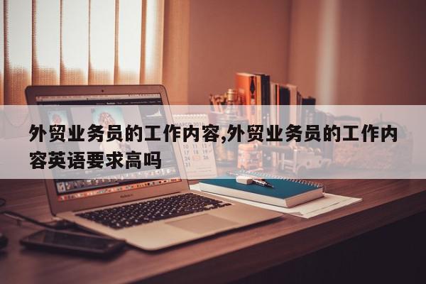 外贸业务员的工作内容,外贸业务员的工作内容英语要求高吗