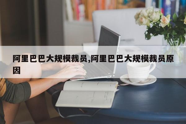 阿里巴巴大规模裁员,阿里巴巴大规模裁员原因